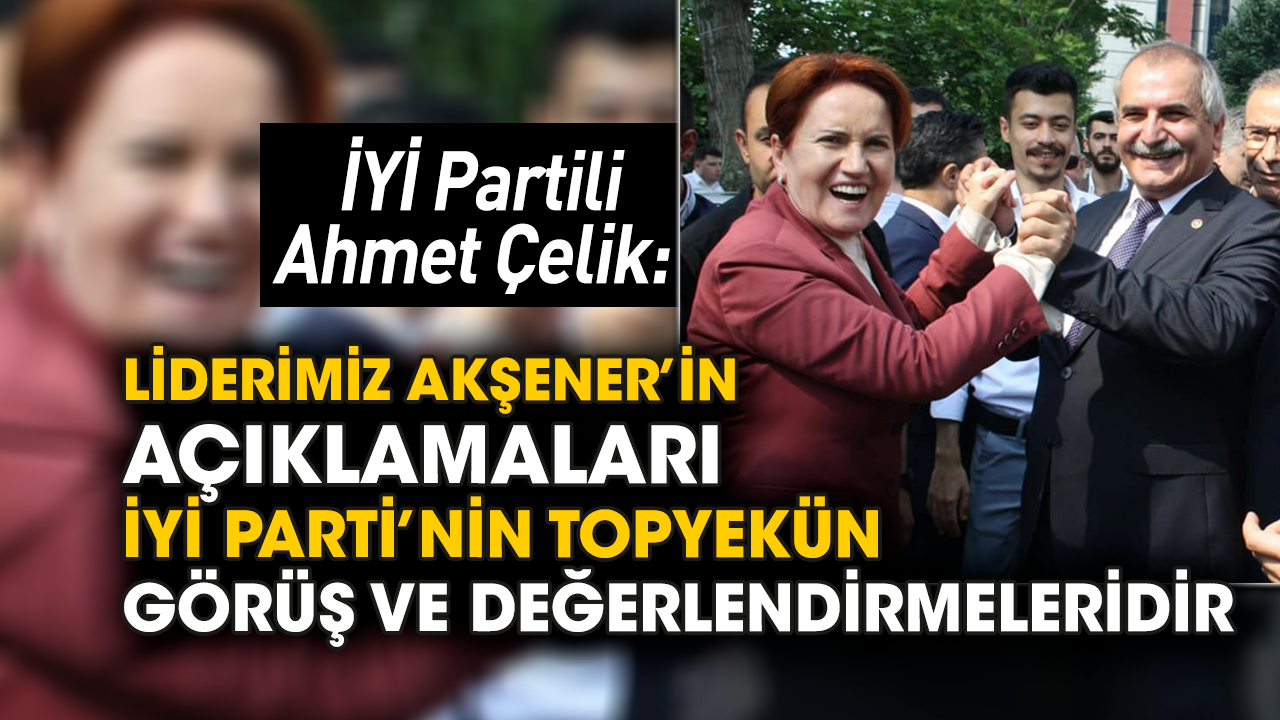 İYİ Partili Ahmet Çelik: Liderimiz Akşener’in açıklamaları İYİ Parti’nin topyekün görüş ve değerlendirmeleridir