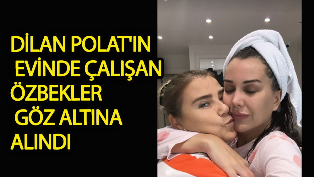 Dilan Polat'ın evinde çalışan Özbekler göz altına alındı
