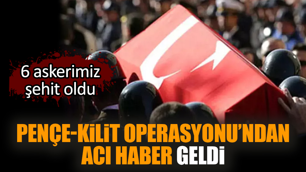 Pençe-Kilit Operasyonu'ndan acı haber geldi: 6 askerimiz şehit oldu