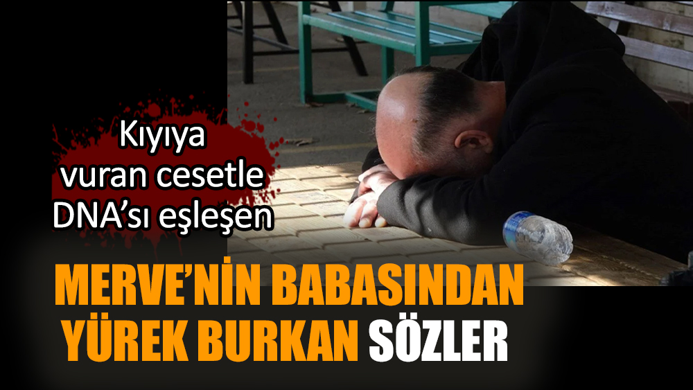 Kıyıya vuran cesetle DNA’sı eşleşen Merve’nin babasından yürek burkan sözler