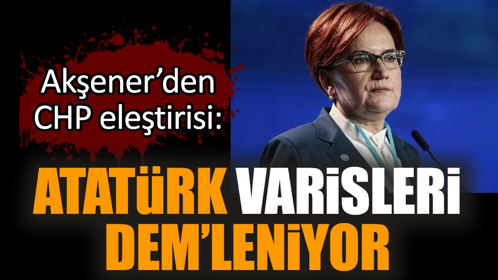 Akşener’den CHP eleştirisi: Atatürk varisleri DEM’leniyor