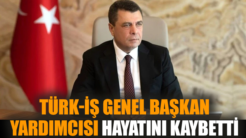 TÜRK-İŞ Genel Başkan Yardımcısı hayatını kaybetti