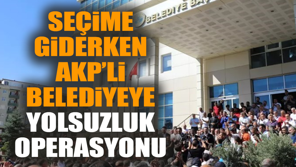 Seçime giderken AKP’li belediyeye yolsuzluk operasyonu