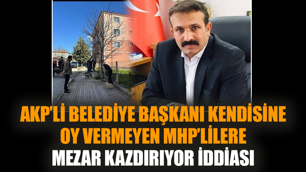 AKP’li belediye başkanı kendisine oy vermeyen MHP’lilere mezar kazdırıyor iddiası