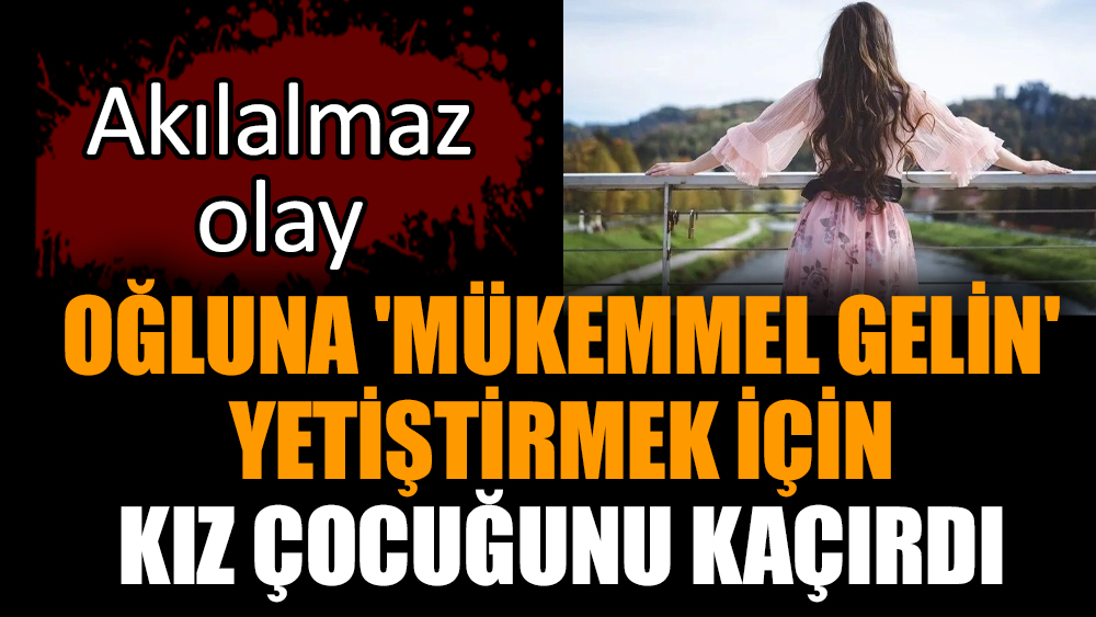 Oğluna 'mükemmel gelin' yetiştirmek için kız çocuğunu kaçırdı