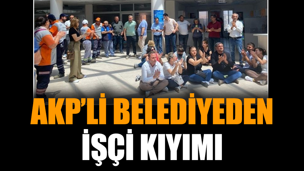 AKP’li belediyeden işçi kıyımı