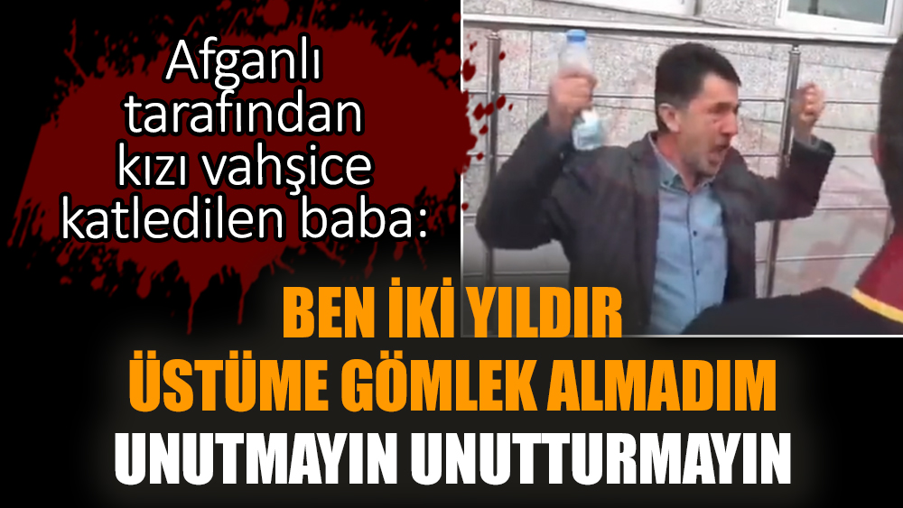 Afganlı tarafından kızı vahşice katledilen baba: Ben iki yıldır üstüme gömlek almadım. Unutmayın unutturmayın