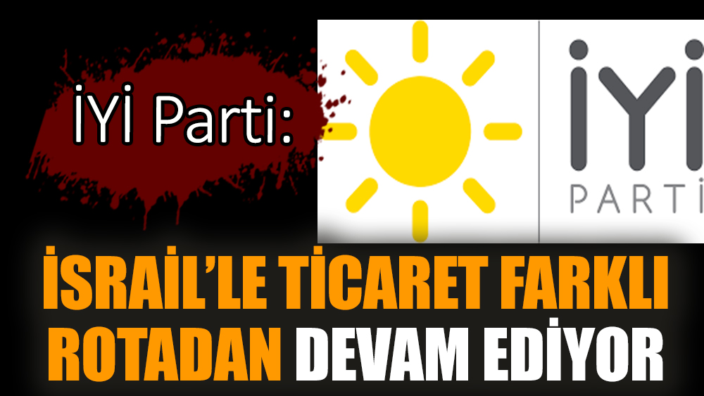 İYİ Parti: İsrail’le ticaret farklı rotadan devam ediyor