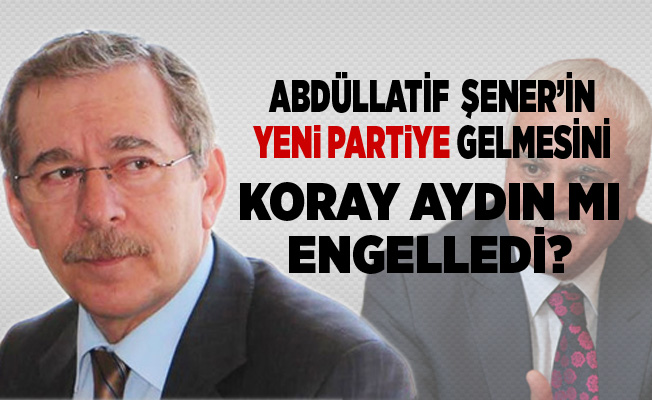 Abdüllatif Şener’in yeni partiye gelmesini Koray Aydın mı engelledi?